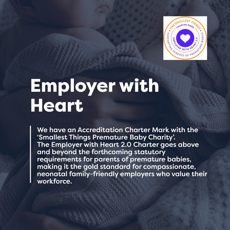 We are an employer with heart. We have an Accreditation Charter Mark with the ‘Smallest Things Premature Baby Charity’. The Employer with Heart 2.0 Charter goes above and beyond the forthcoming statutory requirements for parents of premature babies, making it the gold standard for compassionate, neonatal family-friendly employers who value their workforce.