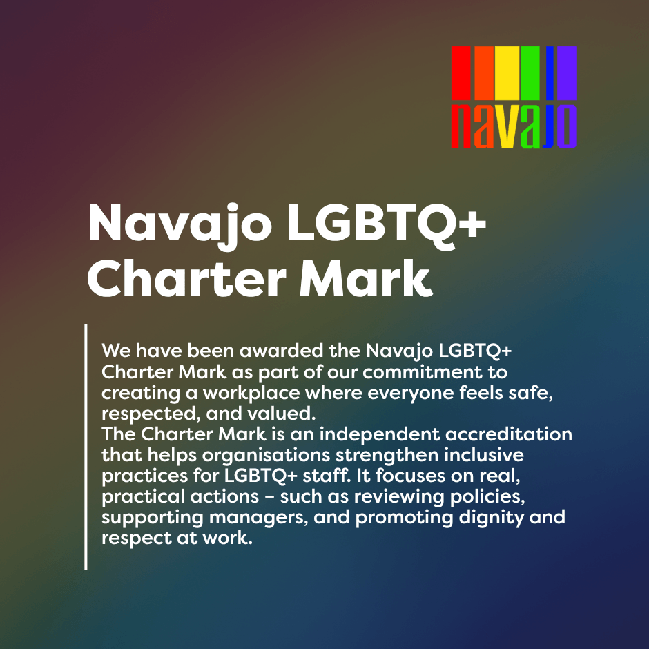 We have been awarded the Navajo LGBTQ+ Charter Mark as part of our commitment to creating a workplace where everyone feels safe, respected, and valued. The Charter Mark is an independent accreditation that helps organisations strengthen inclusive practices for LGBTQ+ staff. It focuses on real, practical actions – such as reviewing policies, supporting managers, and promoting dignity and respect at work.